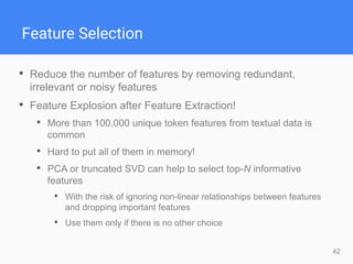 42
Feature Selection
• Reduce the number of features by removing redundant,
irrelevant or noisy features
• Feature Explosion after Feature Extraction!
• More than 100,000 unique token features from textual data is
common
• Hard to put all of them in memory!
• PCA or truncated SVD can help to select top-N informative
features
• With the risk of ignoring non-linear relationships between features
and dropping important features
• Use them only if there is no other choice
 