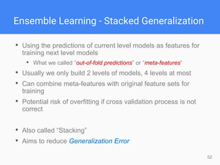 52
Ensemble Learning - Stacked Generalization
• Using the predictions of current level models as features for
training next level models
• What we called “out-of-fold predictions” or “meta-features”
• Usually we only build 2 levels of models, 4 levels at most
• Can combine meta-features with original feature sets for
training
• Potential risk of overfitting if cross validation process is not
correct
• Also called “Stacking”
• Aims to reduce Generalization Error
 