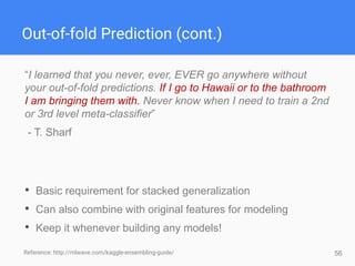 56
Out-of-fold Prediction (cont.)
“I learned that you never, ever, EVER go anywhere without
your out-of-fold predictions. If I go to Hawaii or to the bathroom
I am bringing them with. Never know when I need to train a 2nd
or 3rd level meta-classifier”
- T. Sharf
• Basic requirement for stacked generalization
• Can also combine with original features for modeling
• Keep it whenever building any models!
Reference: http://mlwave.com/kaggle-ensembling-guide/
 