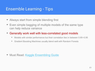 61
Ensemble Learning - Tips
• Always start from simple blending first
• Even simple bagging of multiple models of the same type
can help reduce variance
• Generally work well with less-correlated good models
• Models with similar performance but their correlation lies in between 0.85~0.95
• Gradient Boosting Machines usually blend well with Random Forests
• Must Read: Kaggle Ensembling Guide
 
