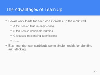 63
The Advantages of Team Up
• Fewer work loads for each one if divides up the work well
• A focuses on feature engineering
• B focuses on ensemble learning
• C focuses on blending submissions
• ……
• Each member can contribute some single models for blending
and stacking
 