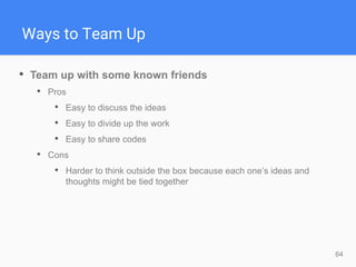 64
Ways to Team Up
• Team up with some known friends
• Pros
• Easy to discuss the ideas
• Easy to divide up the work
• Easy to share codes
• Cons
• Harder to think outside the box because each one’s ideas and
thoughts might be tied together
 