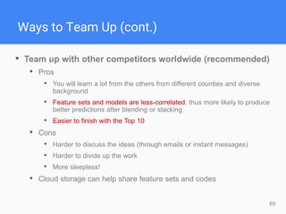 65
Ways to Team Up (cont.)
• Team up with other competitors worldwide (recommended)
• Pros
• You will learn a lot from the others from different counties and diverse
background
• Feature sets and models are less-correlated, thus more likely to produce
better predictions after blending or stacking
• Easier to finish with the Top 10
• Cons
• Harder to discuss the ideas (through emails or instant messages)
• Harder to divide up the work
• More sleepless!
• Cloud storage can help share feature sets and codes
 