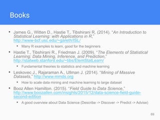 69
Books
• James G., Witten D., Hastie T., Tibshirani R. (2014). “An Introduction to
Statistical Learning: with Applications in R,”
http://www-bcf.usc.edu/~gareth/ISL/
• Many R examples to learn, good for the beginners
• Hastie T., Tibshirani R., Friedman J. (2009). “The Elements of Statistical
Learning: Data Mining, Inference, and Prediction,”
http://statweb.stanford.edu/~tibs/ElemStatLearn/
• Fundamental theories to statistics and machine learning
• Leskovec J., Rajaraman A., Ullman J. (2014). “Mining of Massive
Datasets,” http://www.mmds.org
• How to scale data mining and machine learning to large dataset
• Booz Allen Hamilton. (2015). “Field Guide to Data Science,”
http://www.boozallen.com/insights/2015/12/data-science-field-guide-
second-edition
• A good overview about Data Science (Describe -> Discover -> Predict -> Advise)
 