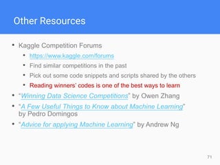 71
Other Resources
• Kaggle Competition Forums
• https://www.kaggle.com/forums
• Find similar competitions in the past
• Pick out some code snippets and scripts shared by the others
• Reading winners’ codes is one of the best ways to learn
• “Winning Data Science Competitions” by Owen Zhang
• “A Few Useful Things to Know about Machine Learning”
by Pedro Domingos
• “Advice for applying Machine Learning” by Andrew Ng
 