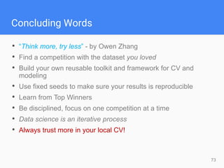 Concluding Words
73
• “Think more, try less” - by Owen Zhang
• Find a competition with the dataset you loved
• Build your own reusable toolkit and framework for CV and
modeling
• Use fixed seeds to make sure your results is reproducible
• Learn from Top Winners
• Be disciplined, focus on one competition at a time
• Data science is an iterative process
• Always trust more in your local CV!
 
