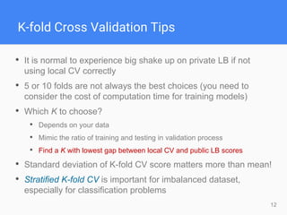 12
K-fold Cross Validation Tips
• It is normal to experience big shake up on private LB if not
using local CV correctly
• 5 or 10 folds are not always the best choices (you need to
consider the cost of computation time for training models)
• Which K to choose?
• Depends on your data
• Mimic the ratio of training and testing in validation process
• Find a K with lowest gap between local CV and public LB scores
• Standard deviation of K-fold CV score matters more than mean!
• Stratified K-fold CV is important for imbalanced dataset,
especially for classification problems
 
