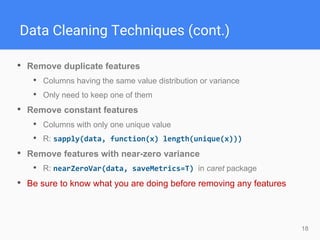 18
Data Cleaning Techniques (cont.)
• Remove duplicate features
• Columns having the same value distribution or variance
• Only need to keep one of them
• Remove constant features
• Columns with only one unique value
• R: sapply(data, function(x) length(unique(x)))
• Remove features with near-zero variance
• R: nearZeroVar(data, saveMetrics=T) in caret package
• Be sure to know what you are doing before removing any features
 