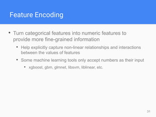 31
Feature Encoding
• Turn categorical features into numeric features to
provide more fine-grained information
• Help explicitly capture non-linear relationships and interactions
between the values of features
• Some machine learning tools only accept numbers as their input
• xgboost, gbm, glmnet, libsvm, liblinear, etc.
 