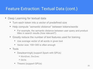 35
Feature Extraction: Textual Data (cont.)
• Deep Learning for textual data
• Turn each token into a vector of predefined size
• Help compute “semantic distance” between tokens/words
• For example, the semantic distance between user query and product
titles in search results (how relevant?)
• Greatly reduce the number of text features used for training
• Use average vector of all words in given text
• Vector size: 100~300 is often enough
• Tools
• Deeplearning4j (support Spark with GPUs)
• Word2vec, Doc2vec
• GloVe
• Theano (support GPUs)
 