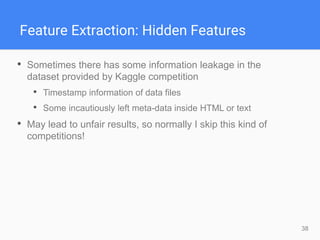 38
Feature Extraction: Hidden Features
• Sometimes there has some information leakage in the
dataset provided by Kaggle competition
• Timestamp information of data files
• Some incautiously left meta-data inside HTML or text
• May lead to unfair results, so normally I skip this kind of
competitions!
 