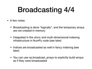 Broadcasting 4/4
• A few notes:

• Broadcasting is done “logically”, and the temporary arrays
are not created in memory

• Integrated in the ufunc and multi-dimensional indexing
infrastructure in NumPy code (see later)

• Indices are broadcasted as well in fancy indexing (see
later)

• You can use np.broadcast_arrays to explicitly build arrays
as if they were broadcasted
 