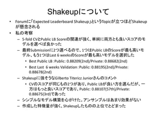 ShakeupˤĤ
? ForumˡExpected Leaderboard ShakeupȤTopicĤۤShakeup

? ˽ο
C 5-fold CVPublic LB ScorevBgˁIȤΥ
ǥx٤ä
C KSubmission2x٤Τǡ1ĤPublic LBScoreߤ
ǥ롢⤦1ĤLast 6 weeksScoreߤǥxk
? Best Public LBPublic: 0.88209(2nd)/Private: 0.88682(2nd)
? Best Last 6 weeks ValidationPublic: 0.88195(2nd)/Private:
0.88678(2nd)
C ShakeupˏGilberto Titericz JuniorΥ
? CVΥͬ2ĤꡢPublic LBxһ
ϤäǤꡢPublic: 0.88107(57th)/Private:
0.88675(3rd)Ǥä
C ץʥǥ똋BĤ󥵥֥Ϥޤꄿʤ
C ɤ؏ShakeupΤλǤȤɤޤä
 