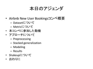 դΥ
? Airbnb New User BookingsڸҪ
C DatasetˤĤ
C MetricˤĤ
? ڤ˲μӤәC
? ץ`ˤĤ
C Preprocessing
C Stacked generalization
C Modeling
C Results
? ShakeupˤĤ
? 
 