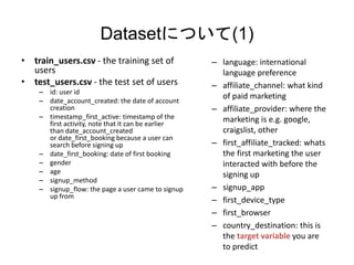 DatasetˤĤ(1)
? train_users.csv - the training set of
users
? test_users.csv - the test set of users
C id: user id
C date_account_created: the date of account
creation
C timestamp_first_active: timestamp of the
first activity, note that it can be earlier
than date_account_created
or date_first_booking because a user can
search before signing up
C date_first_booking: date of first booking
C gender
C age
C signup_method
C signup_flow: the page a user came to signup
up from
C language: international
language preference
C affiliate_channel: what kind
of paid marketing
C affiliate_provider: where the
marketing is e.g. google,
craigslist, other
C first_affiliate_tracked: whats
the first marketing the user
interacted with before the
signing up
C signup_app
C first_device_type
C first_browser
C country_destination: this is
the target variable you are
to predict
 