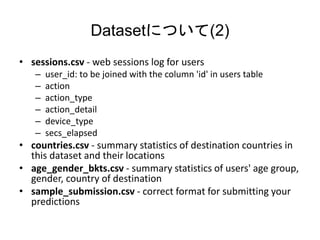 DatasetˤĤ(2)
? sessions.csv - web sessions log for users
C user_id: to be joined with the column 'id' in users table
C action
C action_type
C action_detail
C device_type
C secs_elapsed
? countries.csv - summary statistics of destination countries in
this dataset and their locations
? age_gender_bkts.csv - summary statistics of users' age group,
gender, country of destination
? sample_submission.csv - correct format for submitting your
predictions
 