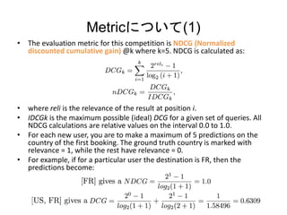 MetricˤĤ(1)
? The evaluation metric for this competition is NDCG (Normalized
discounted cumulative gain) @k where k=5. NDCG is calculated as:
? where reli is the relevance of the result at position i.
? IDCGk is the maximum possible (ideal) DCG for a given set of queries. All
NDCG calculations are relative values on the interval 0.0 to 1.0.
? For each new user, you are to make a maximum of 5 predictions on the
country of the first booking. The ground truth country is marked with
relevance = 1, while the rest have relevance = 0.
? For example, if for a particular user the destination is FR, then the
predictions become:
 