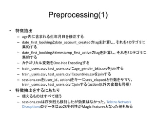 Preprocessing(1)
? ؏ճ
C ageڤ˺ޤդ
C date_first_bookingdate_account_createdlagӋ㤷4ƥ
s
C date_first_bookingtimestamp_first_activelagӋ㤷3ƥ
s
C ƥꥫOne-Hot Encoding
C train_users.csvtest_users.csvage_gender_bkts.csvjoin
C train_users.csvtest_users.csvcountries.csvjoin
C sessions.csv(user_idaction)򥭩`secs_elapsed򥵥ޥꡢ
train_users.csvtest_users.csvjoin루actionΉͬ
? ؏ճ򤹤ˤ
C ʹΤϤ٤ʹ
C sessions.csvԤӑϤʤäTelstra Network
DisruptionsΥǩ`ԪԤMagic featuresȤʤä⤢
 