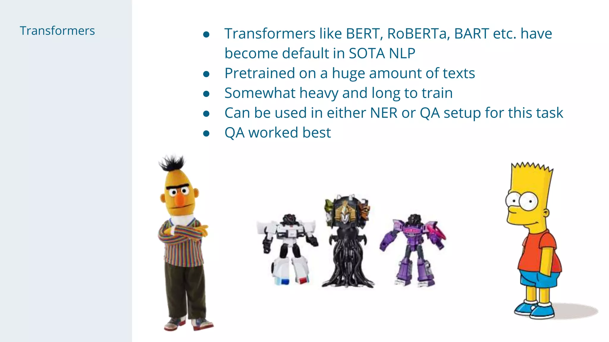 Transformers ● Transformers like BERT, RoBERTa, BART etc. have
become default in SOTA NLP
● Pretrained on a huge amount of texts
● Somewhat heavy and long to train
● Can be used in either NER or QA setup for this task
● QA worked best
 