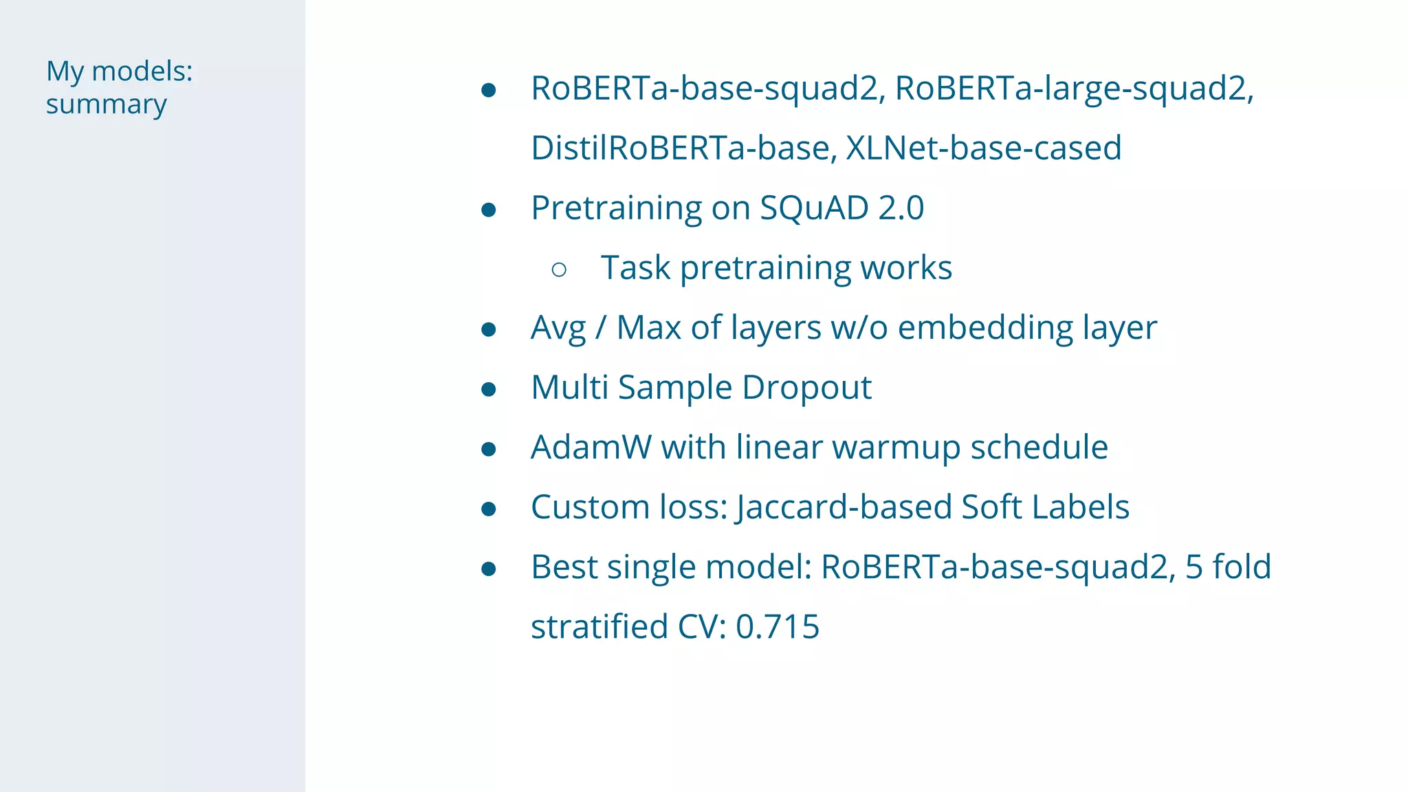 My models:
summary
● RoBERTa-base-squad2, RoBERTa-large-squad2,
DistilRoBERTa-base, XLNet-base-cased
● Pretraining on SQuAD 2.0
○ Task pretraining works
● Avg / Max of layers w/o embedding layer
● Multi Sample Dropout
● AdamW with linear warmup schedule
● Custom loss: Jaccard-based Soft Labels
● Best single model: RoBERTa-base-squad2, 5 fold
stratified CV: 0.715
 