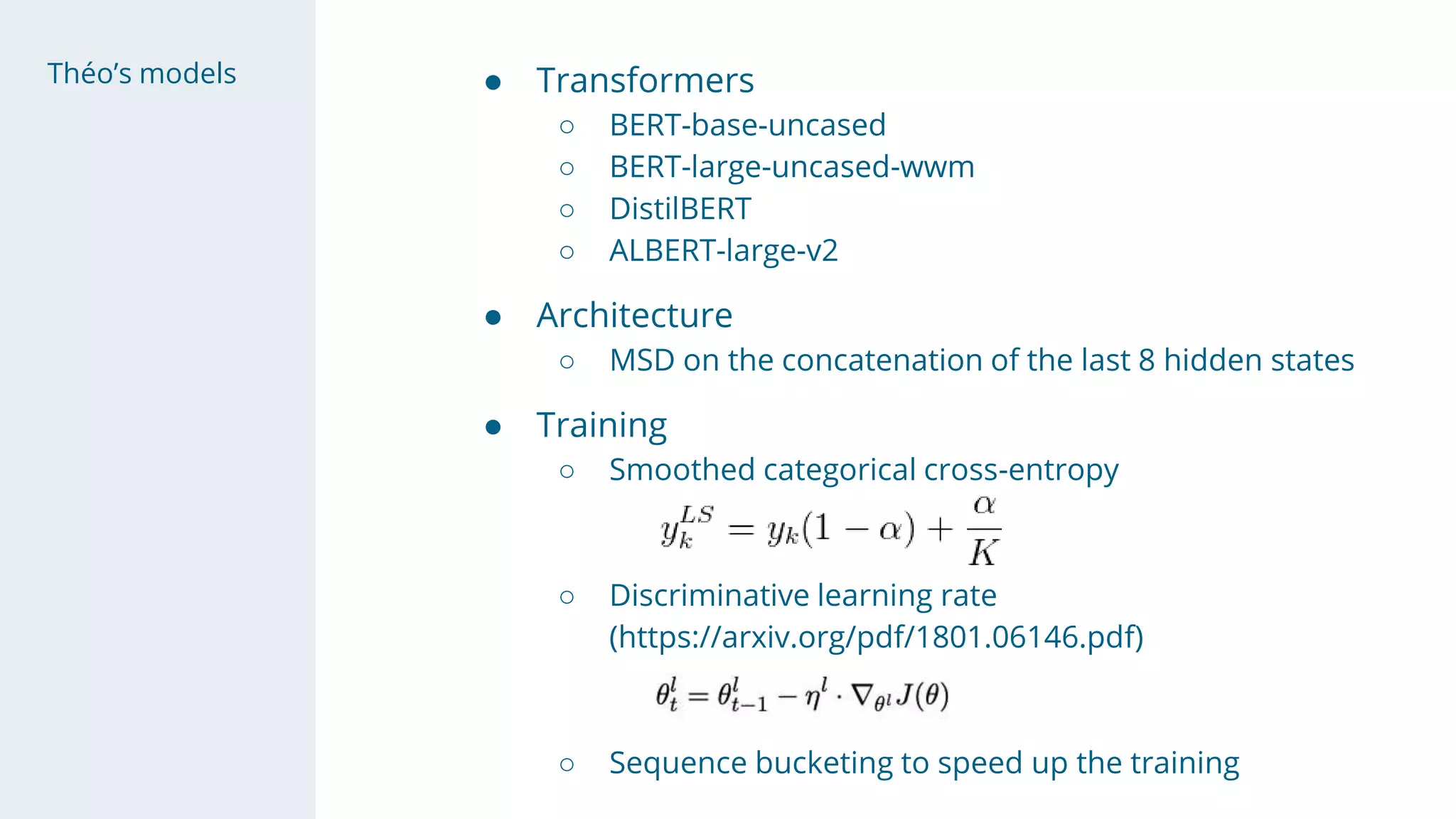 Théo’s models ● Transformers
○ BERT-base-uncased
○ BERT-large-uncased-wwm
○ DistilBERT
○ ALBERT-large-v2
● Architecture
○ MSD on the concatenation of the last 8 hidden states
● Training
○ Smoothed categorical cross-entropy
○ Discriminative learning rate
(https://arxiv.org/pdf/1801.06146.pdf)
○ Sequence bucketing to speed up the training
 