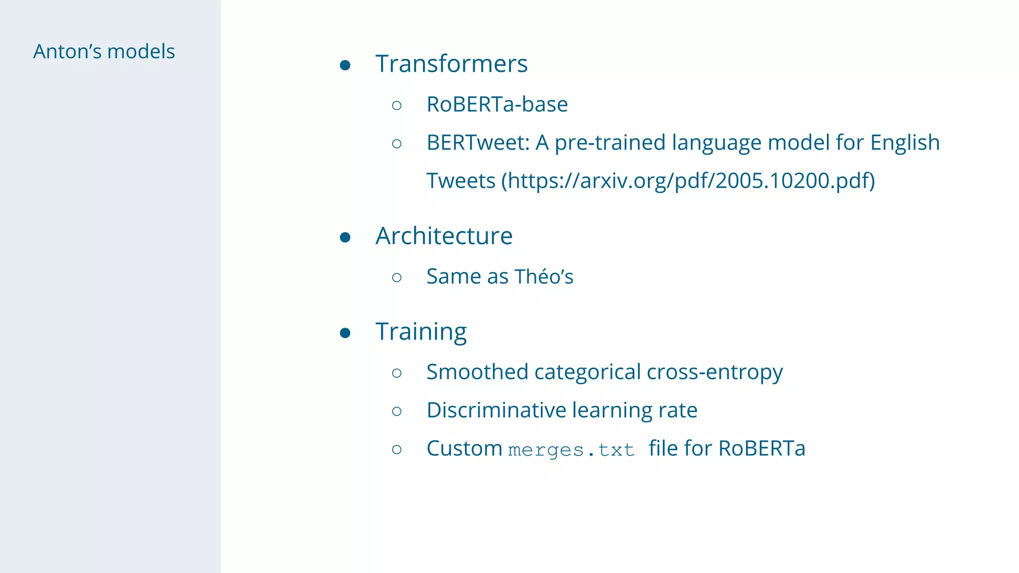 Anton’s models
● Transformers
○ RoBERTa-base
○ BERTweet: A pre-trained language model for English
Tweets (https://arxiv.org/pdf/2005.10200.pdf)
● Architecture
○ Same as Théo’s
● Training
○ Smoothed categorical cross-entropy
○ Discriminative learning rate
○ Custom merges.txt file for RoBERTa
 