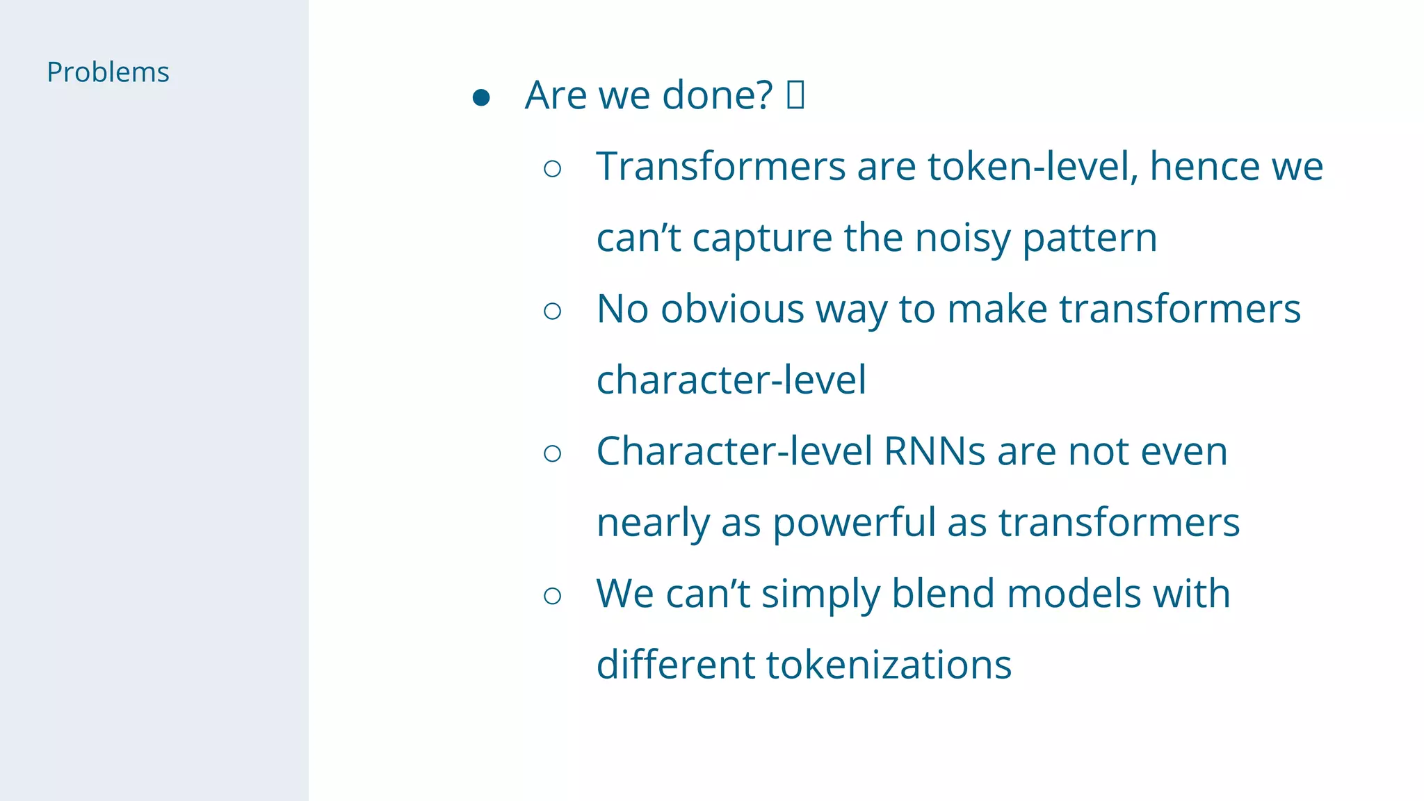 ● Are we done? 🤗
○ Transformers are token-level, hence we
can’t capture the noisy pattern
○ No obvious way to make transformers
character-level
○ Character-level RNNs are not even
nearly as powerful as transformers
○ We can’t simply blend models with
different tokenizations
Problems
 