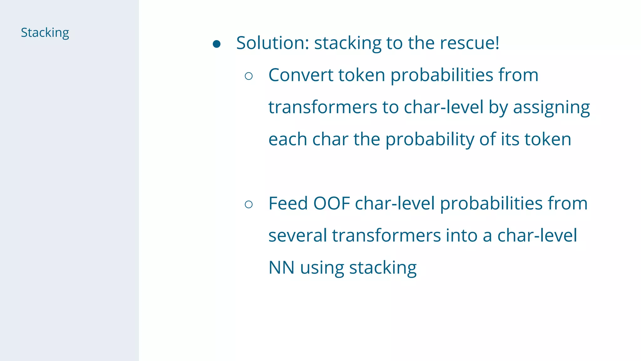 ● Solution: stacking to the rescue!
○ Convert token probabilities from
transformers to char-level by assigning
each char the probability of its token
○ Feed OOF char-level probabilities from
several transformers into a char-level
NN using stacking
Stacking
 