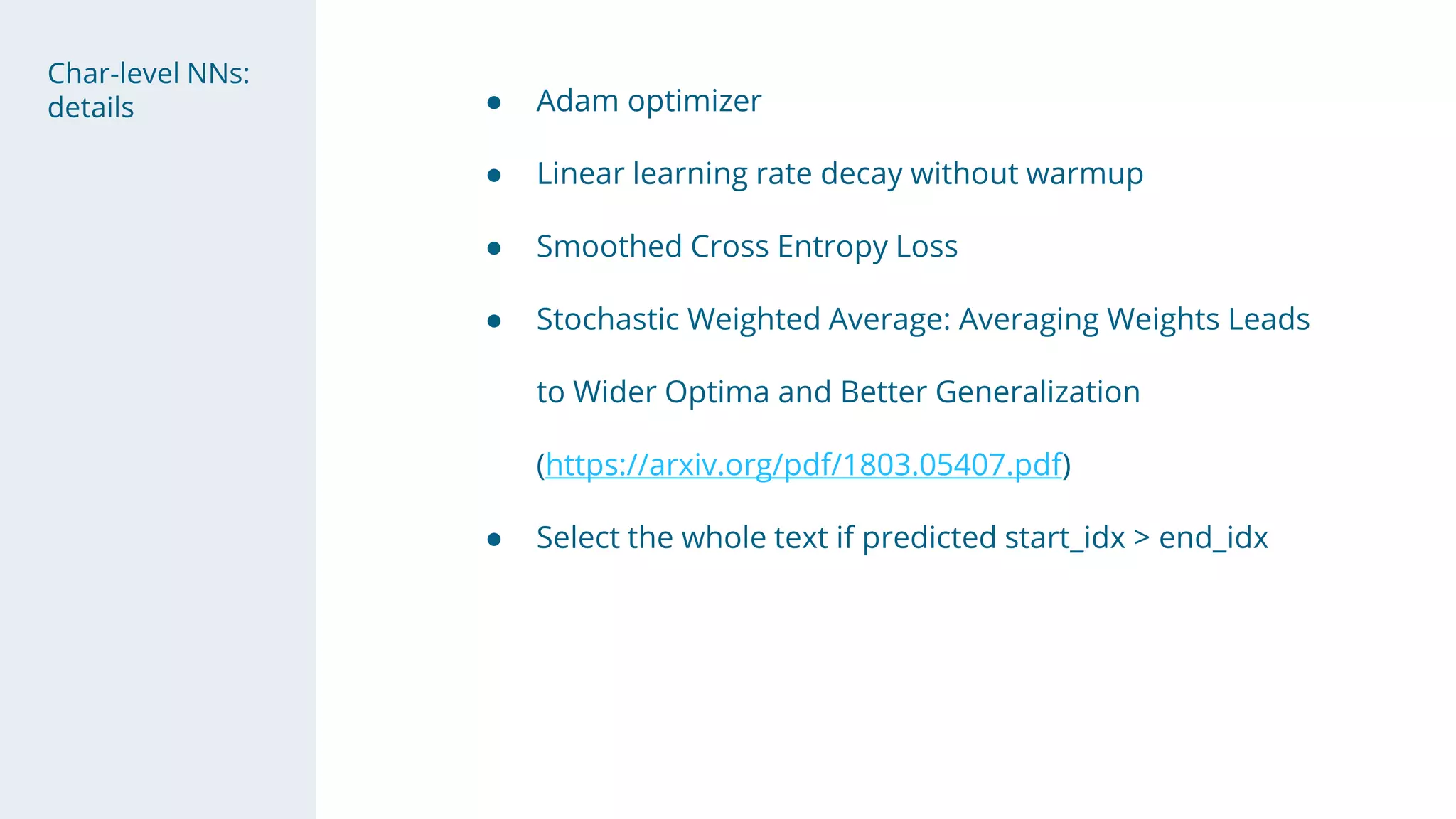 Char-level NNs:
details ● Adam optimizer
● Linear learning rate decay without warmup
● Smoothed Cross Entropy Loss
● Stochastic Weighted Average: Averaging Weights Leads
to Wider Optima and Better Generalization
(https://arxiv.org/pdf/1803.05407.pdf)
● Select the whole text if predicted start_idx > end_idx
 