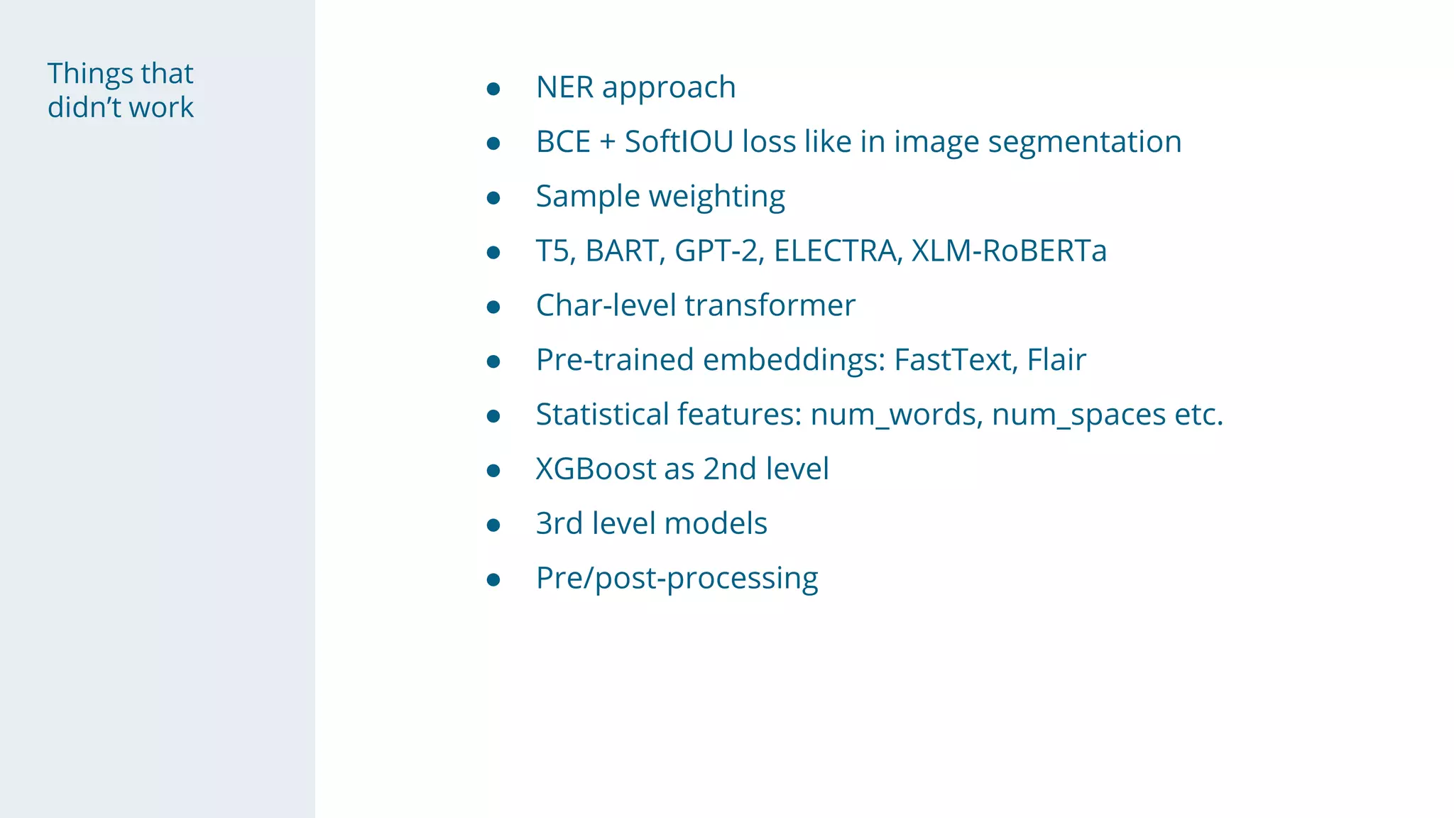 Things that
didn’t work
● NER approach
● BCE + SoftIOU loss like in image segmentation
● Sample weighting
● T5, BART, GPT-2, ELECTRA, XLM-RoBERTa
● Char-level transformer
● Pre-trained embeddings: FastText, Flair
● Statistical features: num_words, num_spaces etc.
● XGBoost as 2nd level
● 3rd level models
● Pre/post-processing
 