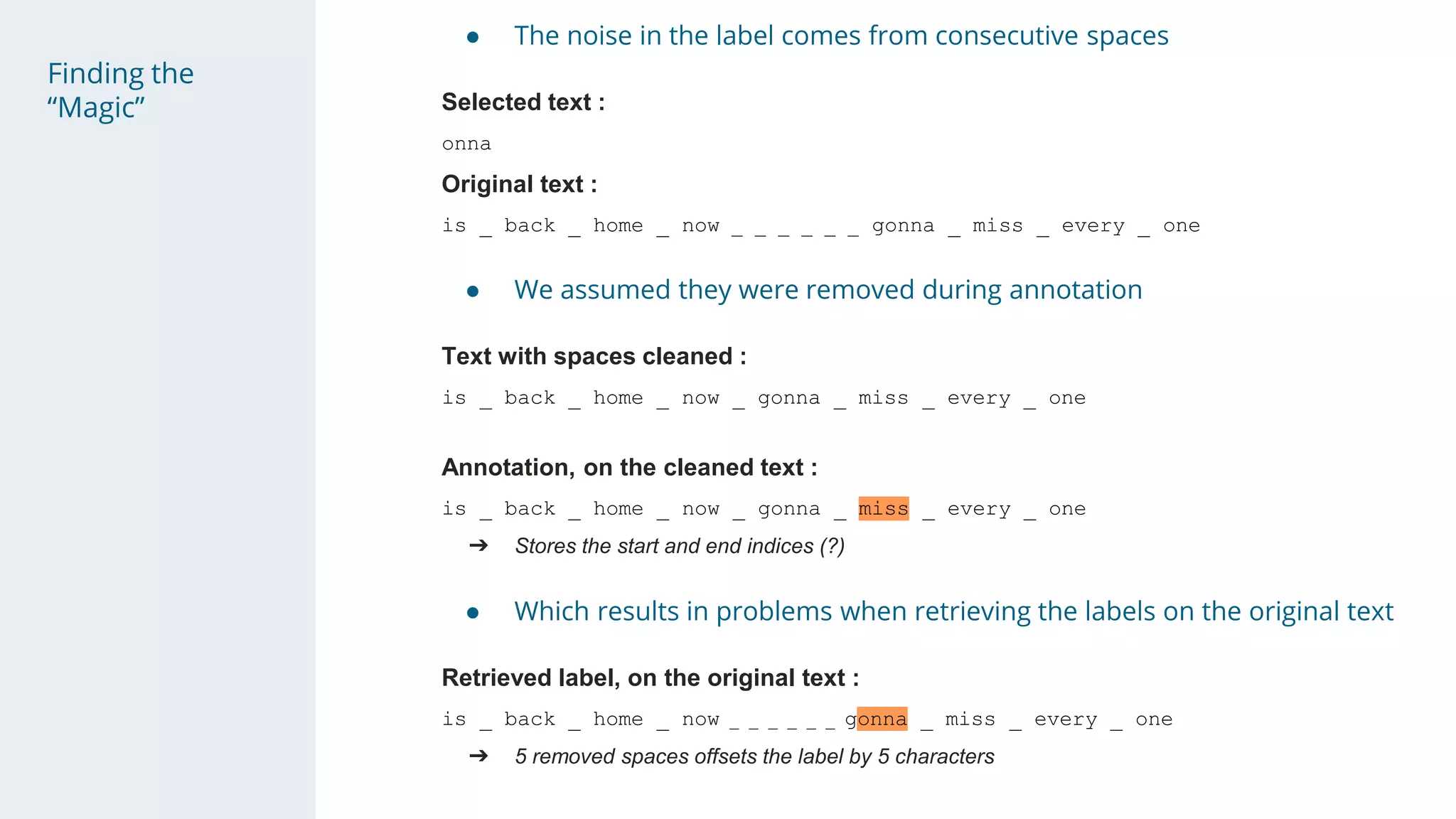 Finding the
“Magic”
● The noise in the label comes from consecutive spaces
Selected text :
onna
Original text :
is _ back _ home _ now _ _ _ _ _ _ gonna _ miss _ every _ one
● We assumed they were removed during annotation
Text with spaces cleaned :
is _ back _ home _ now _ gonna _ miss _ every _ one
Annotation, on the cleaned text :
is _ back _ home _ now _ gonna _ miss _ every _ one
➔ Stores the start and end indices (?)
● Which results in problems when retrieving the labels on the original text
Retrieved label, on the original text :
is _ back _ home _ now _ _ _ _ _ _ gonna _ miss _ every _ one
➔ 5 removed spaces offsets the label by 5 characters
 