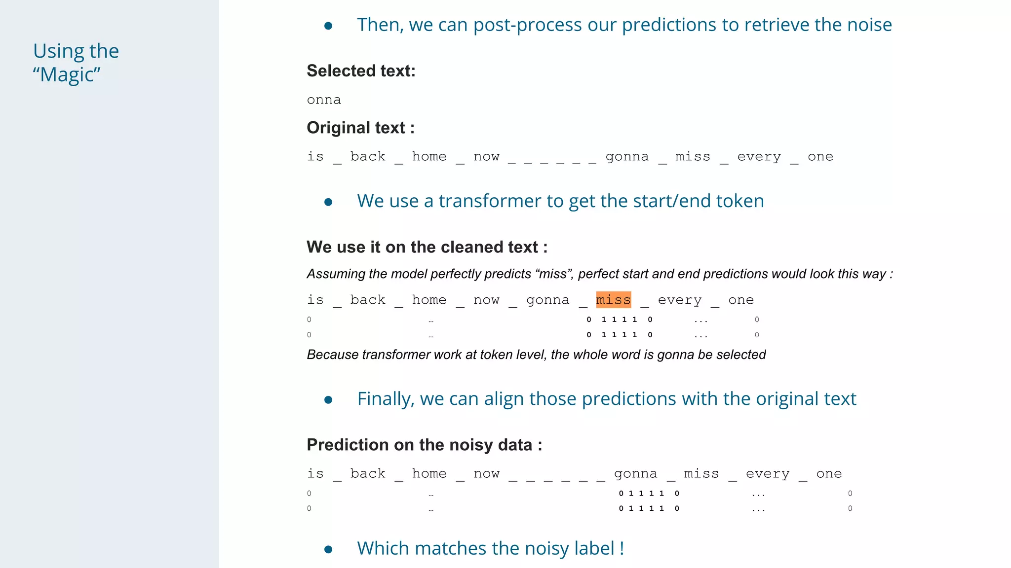 Using the
“Magic”
● Then, we can post-process our predictions to retrieve the noise
Selected text:
onna
Original text :
is _ back _ home _ now _ _ _ _ _ _ gonna _ miss _ every _ one
● We use a transformer to get the start/end token
We use it on the cleaned text :
Assuming the model perfectly predicts “miss”, perfect start and end predictions would look this way :
is _ back _ home _ now _ gonna _ miss _ every _ one
0 … 0 1 1 1 1 0 ... 0
0 … 0 1 1 1 1 0 ... 0
Because transformer work at token level, the whole word is gonna be selected
● Finally, we can align those predictions with the original text
Prediction on the noisy data :
is _ back _ home _ now _ _ _ _ _ _ gonna _ miss _ every _ one
0 … 0 1 1 1 1 0 ... 0
0 … 0 1 1 1 1 0 ... 0
● Which matches the noisy label !
 