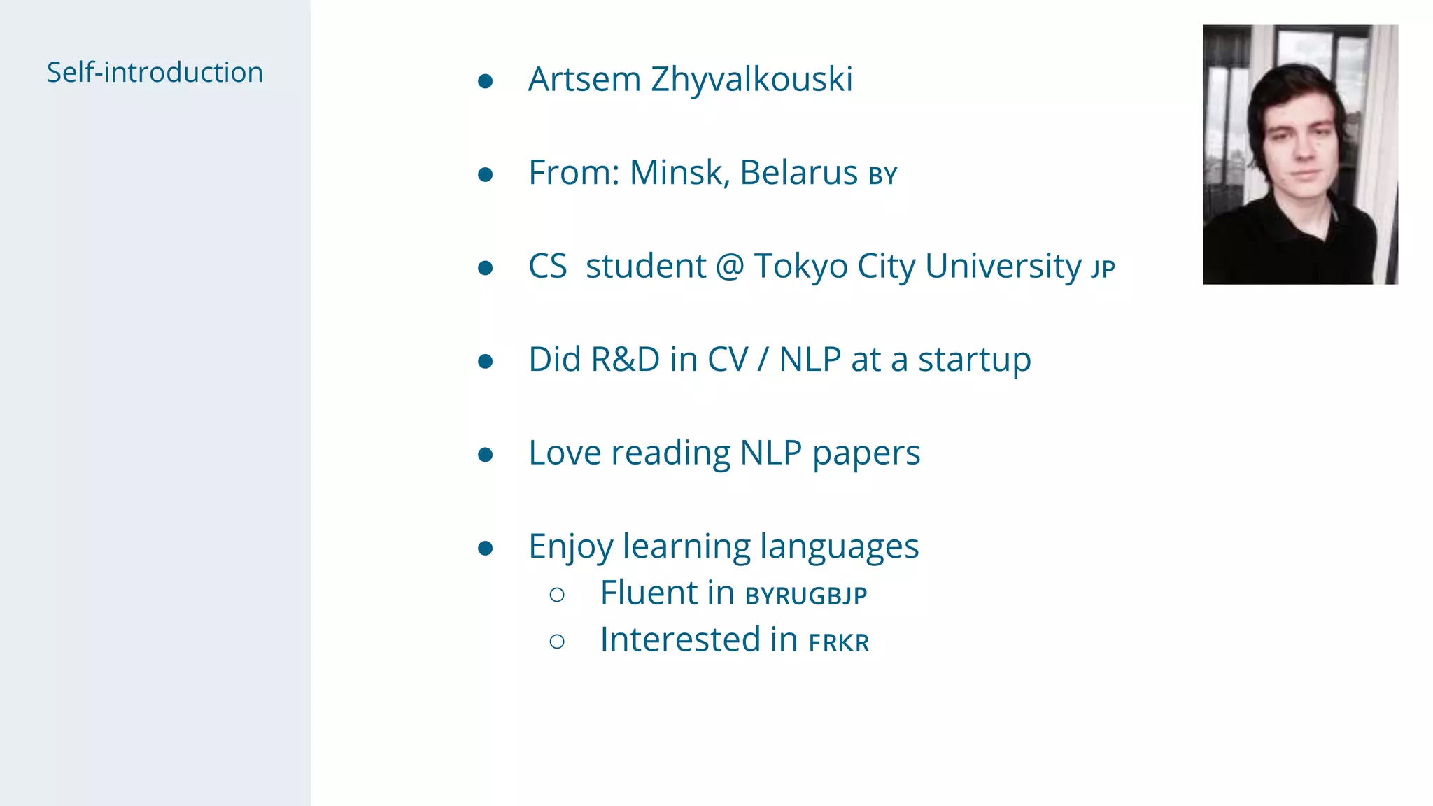 Self-introduction ● Artsem Zhyvalkouski
● From: Minsk, Belarus 🇧🇾
● CS student @ Tokyo City University 🇯🇵
● Did R&D in CV / NLP at a startup
● Love reading NLP papers
● Enjoy learning languages
○ Fluent in 🇧🇾🇷🇺🇬🇧🇯🇵
○ Interested in 🇫🇷🇰🇷
 