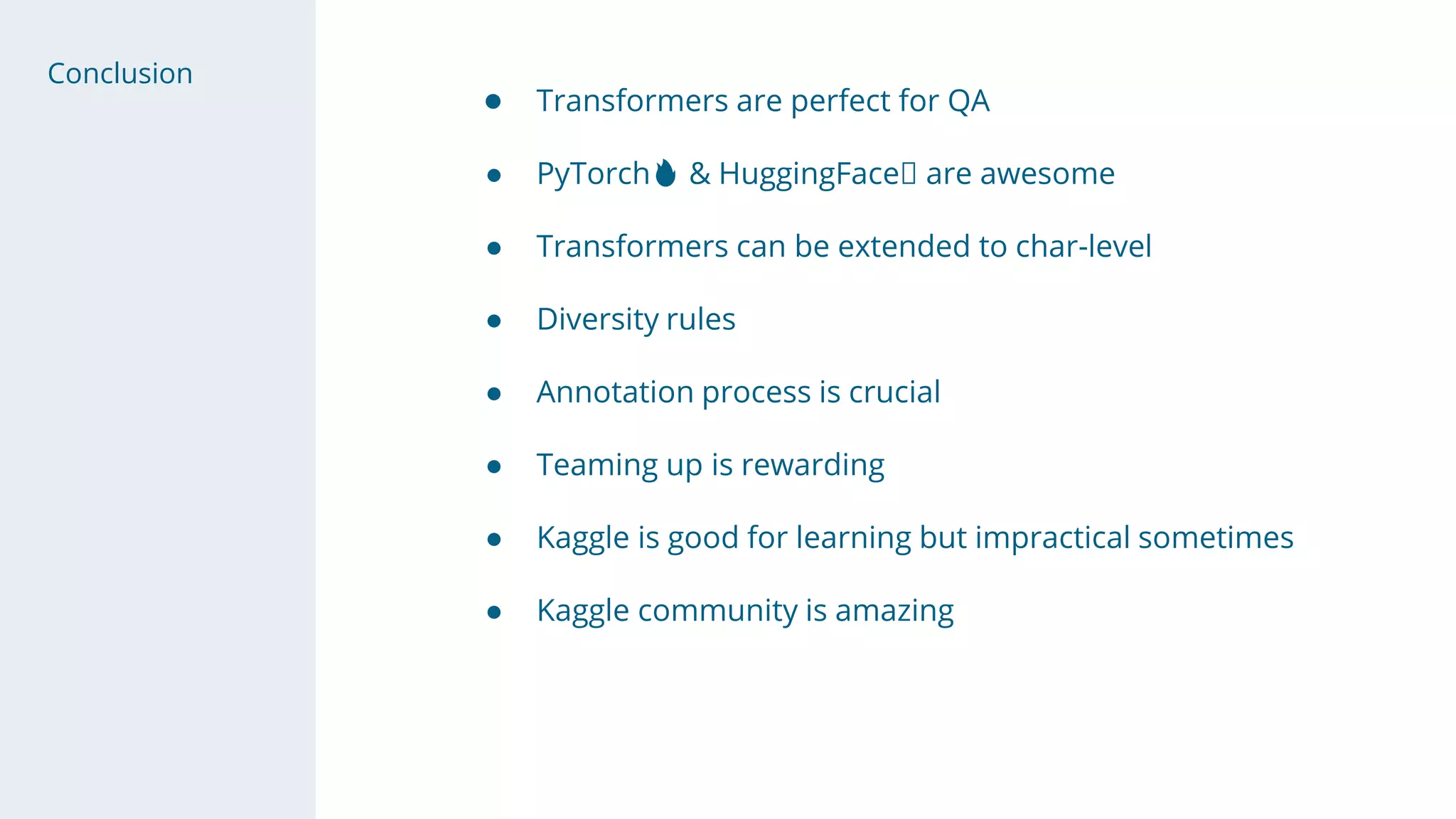 Conclusion
● Transformers are perfect for QA
● PyTorch🔥 & HuggingFace🤗 are awesome
● Transformers can be extended to char-level
● Diversity rules
● Annotation process is crucial
● Teaming up is rewarding
● Kaggle is good for learning but impractical sometimes
● Kaggle community is amazing
 