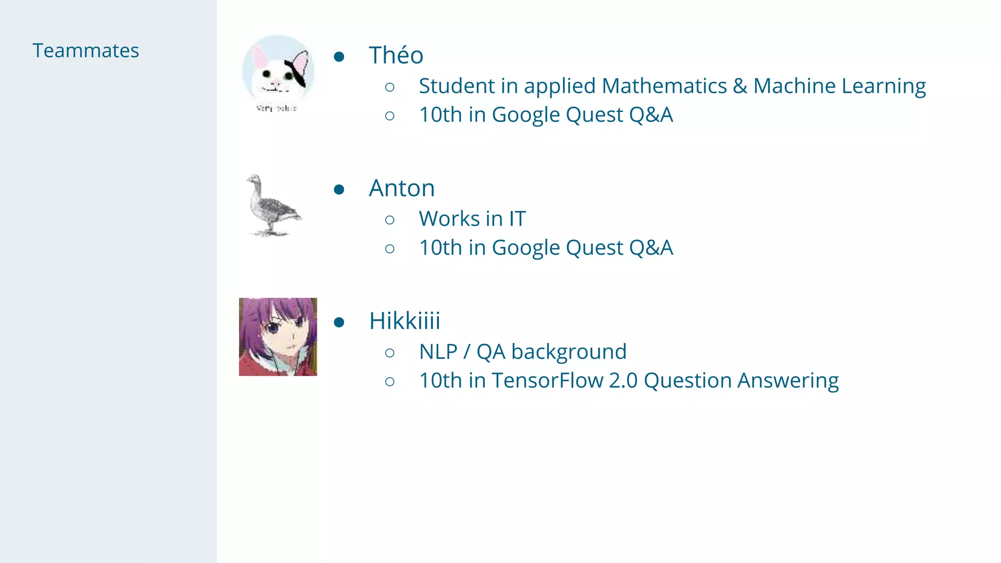 Teammates ● Théo
○ Student in applied Mathematics & Machine Learning
○ 10th in Google Quest Q&A
● Anton
○ Works in IT
○ 10th in Google Quest Q&A
● Hikkiiii
○ NLP / QA background
○ 10th in TensorFlow 2.0 Question Answering
 