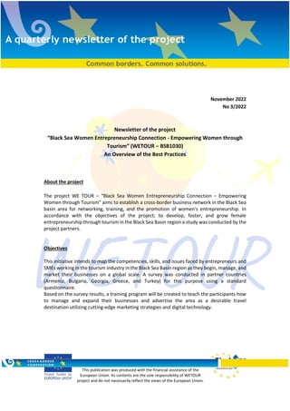 This publication was produced with the financial assistance of the
European Union. Its contents are the sole responsibility of WETOUR
project and do not necessarily reflect the views of the European Union.
November 2022
Νο 3/2022
Newsletter of the project
“Black Sea Women Entrepreneurship Connection - Empowering Women through
Tourism” (WETOUR – BSB1030)
An Overview of the Best Practices
About the project
The project WE TOUR – “Black Sea Women Entrepreneurship Connection – Empowering
Women through Tourism” aims to establish a cross-border business network in the Black Sea
basin area for networking, training, and the promotion of women's entrepreneurship. In
accordance with the objectives of the project; to develop, foster, and grow female
entrepreneurship through tourism in the Black Sea Basin region a study was conducted by the
project partners.
Objectives
This initiative intends to map the competencies, skills, and issues faced by entrepreneurs and
SMEs working in the tourism industry in the Black Sea Basin region as they begin, manage, and
market their businesses on a global scale. A survey was conducted in partner countries
(Armenia, Bulgaria, Georgia, Greece, and Turkey) for this purpose using a standard
questionnaire.
Based on the survey results, a training program will be created to teach the participants how
to manage and expand their businesses and advertise the area as a desirable travel
destination utilizing cutting-edge marketing strategies and digital technology.
 
