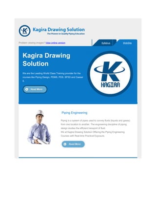 Problem viewing images? View online version Syllabus WebSite
Kagira Drawing
Solution
We are the Leading World Class Training provider for the
courses like Piping Design, PDMS, PDS, SP3D and Caesar
II.
Piping Engineering
Piping is a system of pipes used to convey fluids (liquids and gases)
from one location to another. The engineering discipline of piping
design studies the efficient transport of fluid.
We at Kagira Drawing Solution Offering the Piping Engineering
Courses with Real time Practical Exposure.
 