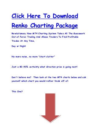 Click Here To Download
Renko Charting Package
Revolutionary New MT4 Charting System Takes All The Guesswork
Out of Forex Trading And Allows Traders To Find Profitable
Trades At Any Time,

Day or Night



No more noise, no more "chart clutter"



Just a 80-90% certainty what direction price is going next!



Don't believe me? Then look at the two MT4 charts below and ask
yourself which chart you would rather trade off of:



This One?
 