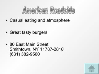 Casual eating and atmosphere Great tasty burgers 80 East Main Street Smithtown, NY 11787-2810 (631) 382-9500 American Roadside 