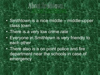 Smithtown is a nice middle – middle-upper class town There is a very low crime rate Everyone in Smithtown is very friendly to each other  There also is a on point police and fire department near the schools in case of emergency About Smithtown 