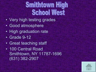 Very high testing grades Good atmosphere High graduation rate Grade 9-12 Great teaching staff 100 Central Road Smithtown, NY 11787-1696 (631) 382-2907 Smithtown High School West 