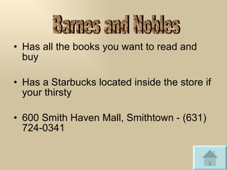 Has all the books you want to read and buy Has a Starbucks located inside the store if your thirsty 600 Smith Haven Mall, Smithtown - (631) 724-0341 Barnes and Nobles 