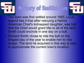 The town was first settled around 1665. Local legend has it that after rescuing a Native American Chief's kidnapped daughter, was told that the Chief would grant title to all of the land Smith could encircle in one day on a bull.  Richard Smith chose to ride the bull on the longest day of the year to enable him to ride longer. The land he acquired in this way is said to approximate the current town's location.  History of Smithtown 