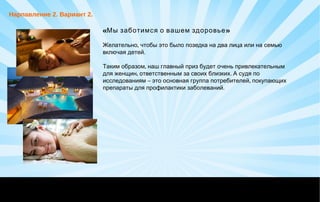 «Мы заботимся о вашем здоровье»
,Желательно чтобы это было позедка на два лица или на семью
.включая детей
,Таким образом наш главный приз будет очень привлекательным
, .для женщин ответственным за своих близких А судя по
– ,исследованиям это основная группа потребителей покупающих
. препараты для профилактики заболеваний
Нарпавление 2. Вариант 2.
 