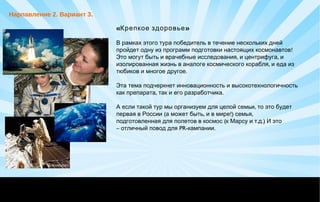 «Крепкое здоровье»
В рамках этого тура победитель в течение нескольких дней
!пройдет одну из программ подготовки настоящих космонавтов
, ,Это могут быть и врачебные исследования и центрифуга и
,изолированная жизнь в аналоге космического корабля и еда из
.тюбиков и многое другое
 
Эта тема подчеркнет инновационность и высокотехнологичность
, .как препарата так и его разработчика
 
,А если такой тур мы организуем для целой семьи то это будет
( , !) ,первая в России а может быть и в мире семья
( . .)подготовленная для полетов в космос к Марсу и т д И это
–  PR- .отличный повод для кампании
Нарпавление 2. Вариант 3.
 