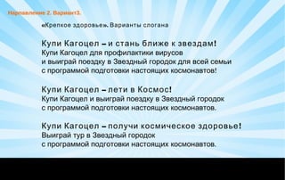 «Крепкое здоровье». Варианты слогана
– !Купи Кагоцел и стань ближе к звездам
Купи Кагоцел для профилактики вирусов
и выиграй поездку в Звездный городок для всей семьи
!с программой подготовки настоящих космонавтов
– !Купи Кагоцел лети в Космос
Купи Кагоцел и выиграй поездку в Звездный городок
.с программой подготовки настоящих космонавтов
– !Купи Кагоцел получи космическое здоровье
Выиграй тур в Звездный городок
.с программой подготовки настоящих космонавтов
Нарпавление 2. Вариант3.
 