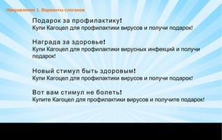 !Подарок за профилактику
!Купи Кагоцел для профилактики вирусов и получи подарок
!Награда за здоровье
Купи Кагоцел для профилактики вирусных инфекций и получи
!подарок
!Новый стимул быть здоровым
!Купи Кагоцел для профилактики вирусов и получи подарок
!Вот вам стимул не болеть
!Купите Кагоцел для профилактики вирусов и получите подарок
Направление 1. Варианты слоганов
 