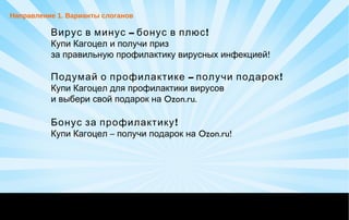 – !Вирус в минус бонус в плюс
Купи Кагоцел и получи приз
!за правильную профилактику вирусных инфекцией
– !Подумай о профилактике получи подарок
Купи Кагоцел для профилактики вирусов
и выбери свой подарок на Ozon.ru.
!Бонус за профилактику
–Купи Кагоцел получи подарок на Ozon.ru!
Направление 1. Варианты слоганов
 