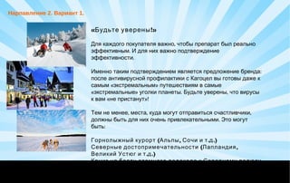 « !Будьте уверены »
,Для каждого покупателя важно чтобы препарат был реально
.эффективным И для них важно подтверждение
.эффективности
:Именно таким подтверждением является предложение бренда
после антивирусной профилактики с Кагоцел вы готовы даже к
« »самым экстремальным путешествиям в самые
« » . ,экстремальные уголки планеты Будьте уверены что вирусы
« »!к вам не пристанут
, , ,Тем не менее места куда могут отправиться счастливчики
.должны быть для них очень привлекательными Это могут
:быть
 
Горнолыжный курорт ( ,Альпы Сочи . .)и т д
( ,Северные достопримечательности Лапландия
. .)Великий Устюг и т д
Круиз на борту атомного ледокола к Северному полюсу
 
Нарпавление 2. Вариант 1.
 