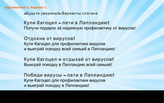« !Будьте уверены » Варианты слогана
– !Купи Кагоцел лети в Лапландию
!Получи подарок за надежную профилактику от вирусов
!Отдохни от вирусов
Купи Кагоцел для профилактики вирусов
!и выиграй поездку всей семьей в Лапландию
!Купи Кагоцел и отдыхай от вирусов
!Выиграй поездку в Лапландию всей семьей
– !Победи вирусы лети в Лапландию
Купи Кагоцел для профилактики вирусов
!и выиграй поездку в Лапландию
Нарпавление 2. Вариант 1.
 